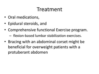 Treatment
• Oral medications,
• Epidural steroids, and
• Comprehensive functional Exercise program.
– flexion-based lumbar stabilization exercises.
• Bracing with an abdominal corset might be
beneficial for overweight patients with a
protuberant abdomen
 