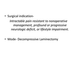 • Surgical indication-
Intractable pain resistant to nonoperative
management, profound or progressive
neurologic deficit, or lifestyle impairment.
• Mode- Decompressive Laminectomy
 
