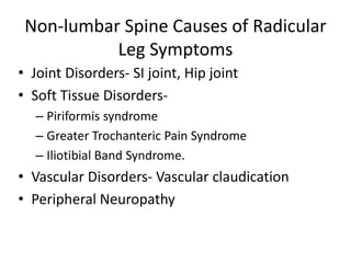 Non-lumbar Spine Causes of Radicular
Leg Symptoms
• Joint Disorders- SI joint, Hip joint
• Soft Tissue Disorders-
– Piriformis syndrome
– Greater Trochanteric Pain Syndrome
– Iliotibial Band Syndrome.
• Vascular Disorders- Vascular claudication
• Peripheral Neuropathy
 
