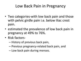 Low Back Pain in Pregnancy
• Two categories-with low back pain and those
with pelvic girdle pain i.e. below iliac crest
pain.
• estimated the prevalence of low back pain in
pregnancy at 49% to 76%.
• Risk factors-
– History of previous back pain,
– Previous pregnancy-related back pain, and
– Low back pain during menses.
 