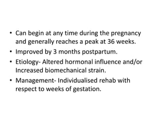 • Can begin at any time during the pregnancy
and generally reaches a peak at 36 weeks.
• Improved by 3 months postpartum.
• Etiology- Altered hormonal influence and/or
Increased biomechanical strain.
• Management- Individualised rehab with
respect to weeks of gestation.
 