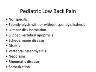 Pediatric Low Back Pain
• Nonspecific
• Spondylolysis with or without spondylolisthesis
• Lumbar disk herniation
• Slipped vertebral apophysis
• Scheuermann disease
• Discitis
• Vertebral osteomyelitis
• Neoplasm
• Rheumatic disease
• Somatization
 