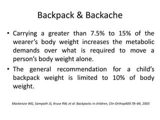 Backpack & Backache
• Carrying a greater than 7.5% to 15% of the
wearer’s body weight increases the metabolic
demands over what is required to move a
person’s body weight alone.
• The general recommendation for a child’s
backpack weight is limited to 10% of body
weight.
Mackenzie WG, Sampath JS, Kruse RW, et al: Backpacks in children, Clin Orthop409:78–84, 2003
 