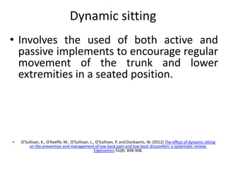 Dynamic sitting
• Involves the used of both active and
passive implements to encourage regular
movement of the trunk and lower
extremities in a seated position.
• O'Sullivan, K., O'Keeffe, M., O'Sullivan, L., O'Sullivan, P. and Dankaerts, W. (2012) The effect of dynamic sitting
on the prevention and management of low back pain and low back discomfort: a systematic review.
Ergonomics 55(8): 898-908.
 