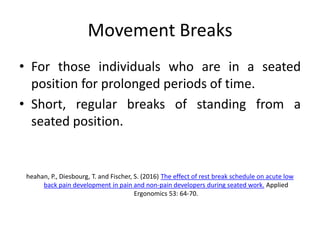 Movement Breaks
• For those individuals who are in a seated
position for prolonged periods of time.
• Short, regular breaks of standing from a
seated position.
heahan, P., Diesbourg, T. and Fischer, S. (2016) The effect of rest break schedule on acute low
back pain development in pain and non-pain developers during seated work. Applied
Ergonomics 53: 64-70.
 