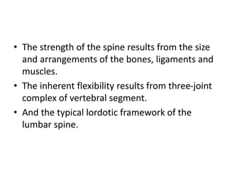 • The strength of the spine results from the size
and arrangements of the bones, ligaments and
muscles.
• The inherent flexibility results from three-joint
complex of vertebral segment.
• And the typical lordotic framework of the
lumbar spine.
 