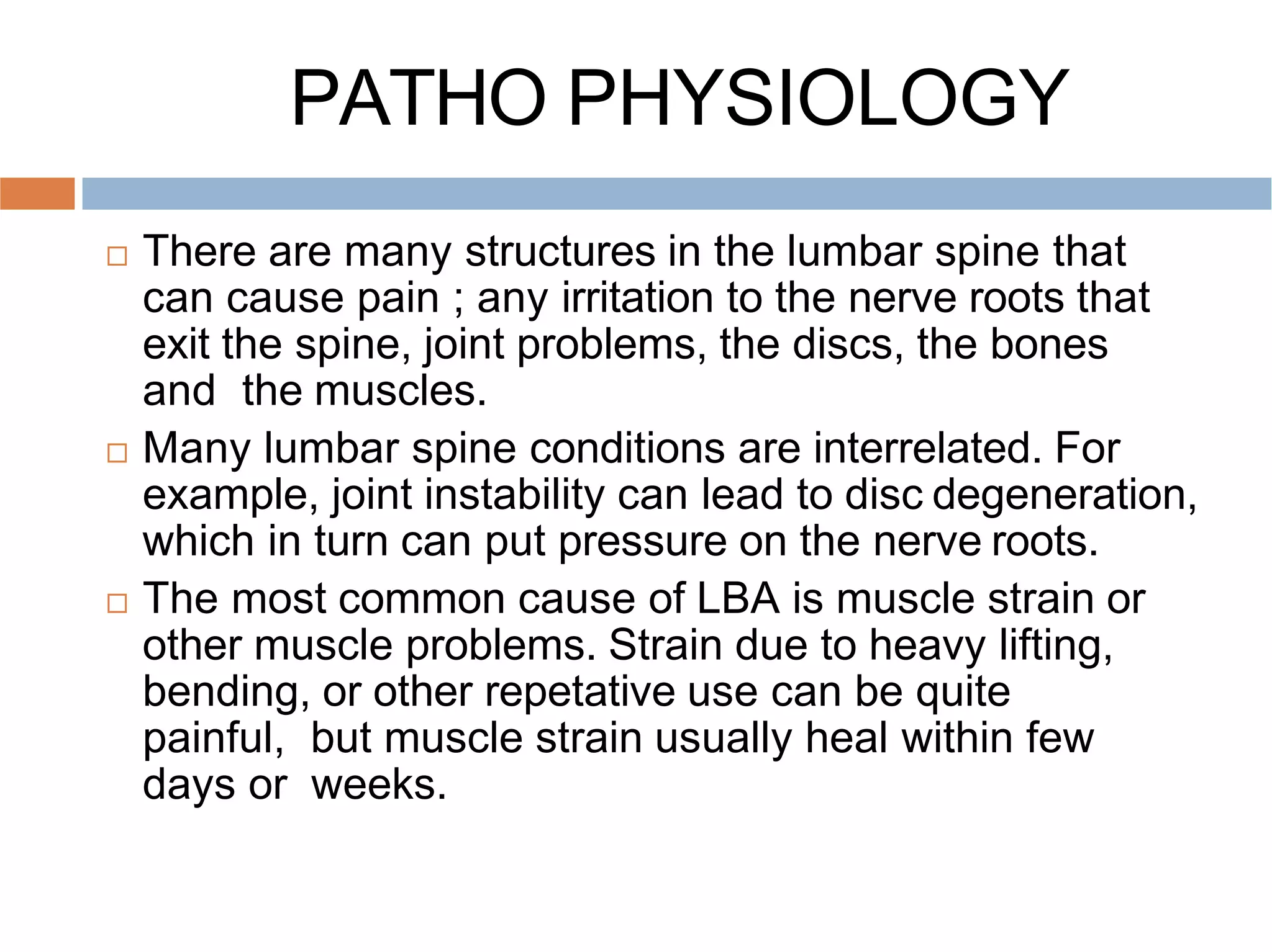 PATHO PHYSIOLOGY
 There are many structures in the lumbar spine that
can cause pain ; any irritation to the nerve roots that
exit the spine, joint problems, the discs, the bones
and the muscles.
 Many lumbar spine conditions are interrelated. For
example, joint instability can lead to disc degeneration,
which in turn can put pressure on the nerve roots.
 The most common cause of LBA is muscle strain or
other muscle problems. Strain due to heavy lifting,
bending, or other repetative use can be quite
painful, but muscle strain usually heal within few
days or weeks.
 
