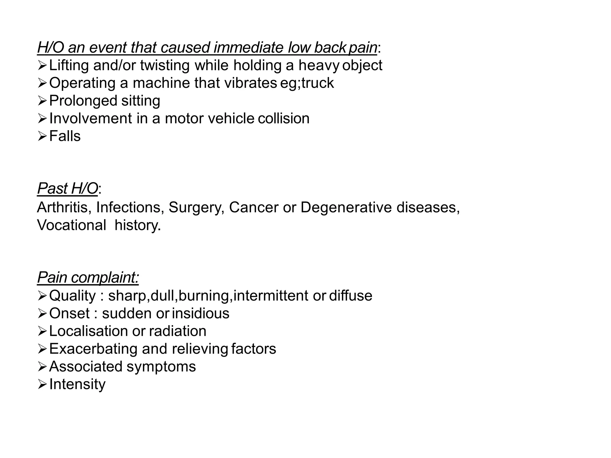 H/O an event that caused immediate low backpain:
Lifting and/or twisting while holding a heavy object
Operating a machine that vibrates eg;truck
Prolonged sitting
Involvement in a motor vehicle collision
Falls
Past H/O:
Arthritis, Infections, Surgery, Cancer or Degenerative diseases,
Vocational history.
Pain complaint:
Quality : sharp,dull,burning,intermittent or diffuse
Onset : sudden or insidious
Localisation or radiation
Exacerbating and relieving factors
Associated symptoms
Intensity
 