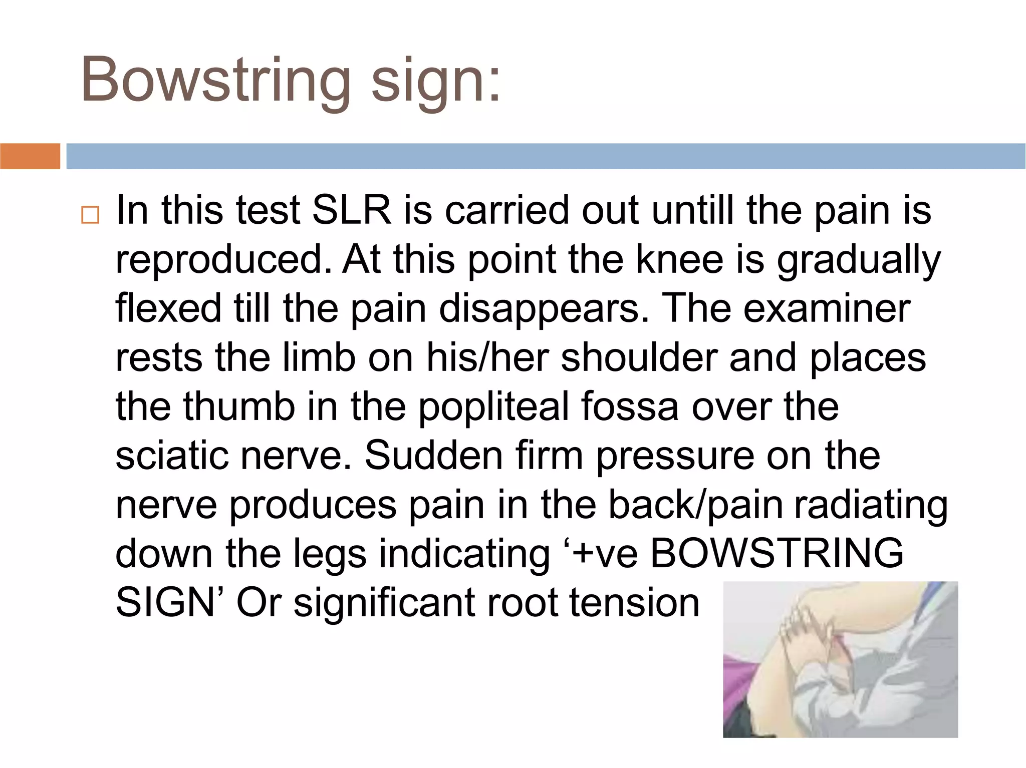 Bowstring sign:
 In this test SLR is carried out untill the pain is
reproduced. At this point the knee is gradually
ﬂexed till the pain disappears. The examiner
rests the limb on his/her shoulder and places
the thumb in the popliteal fossa over the
sciatic nerve. Sudden ﬁrm pressure on the
nerve produces pain in the back/pain radiating
down the legs indicating ‘+ve BOWSTRING
SIGN’ Or signiﬁcant root tension
 