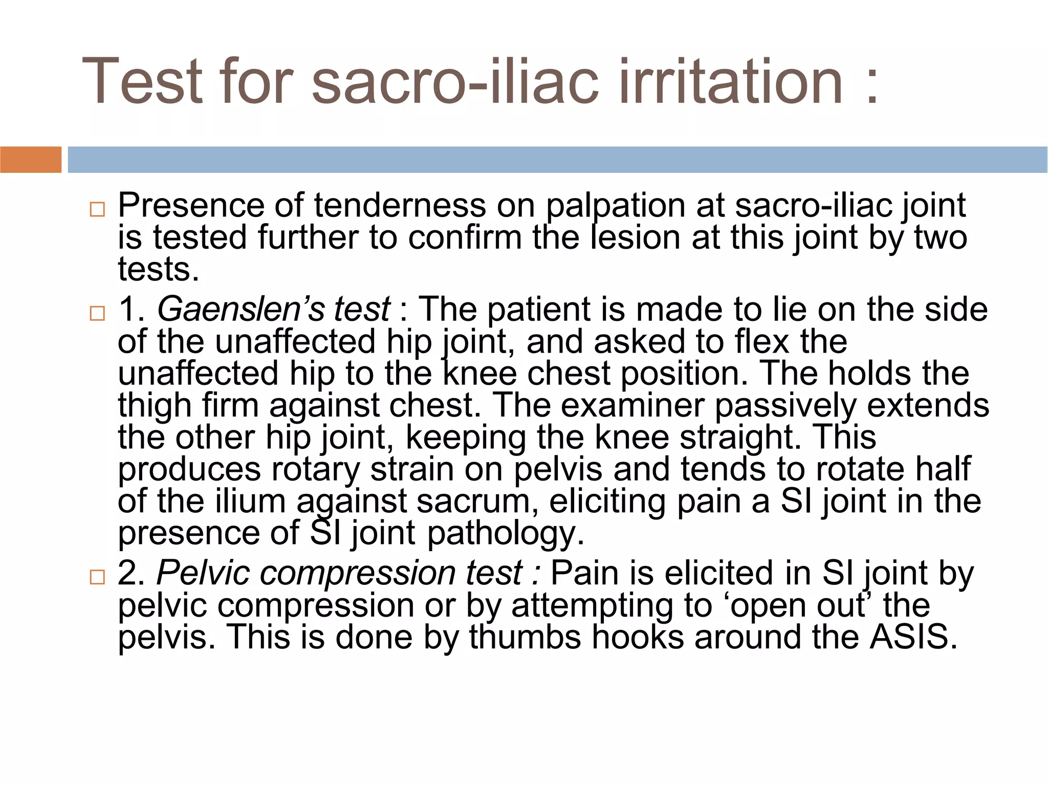 Test for sacro-iliac irritation :
 Presence of tenderness on palpation at sacro-iliac joint
is tested further to conﬁrm the lesion at this joint by two
tests.
 1. Gaenslen’s test : The patient is made to lie on the side
of the unaffected hip joint, and asked to ﬂex the
unaffected hip to the knee chest position. The holds the
thigh ﬁrm against chest. The examiner passively extends
the other hip joint, keeping the knee straight. This
produces rotary strain on pelvis and tends to rotate half
of the ilium against sacrum, eliciting pain a SI joint in the
presence of SI joint pathology.
 2. Pelvic compression test : Pain is elicited in SI joint by
pelvic compression or by attempting to ‘open out’ the
pelvis. This is done by thumbs hooks around the ASIS.
 