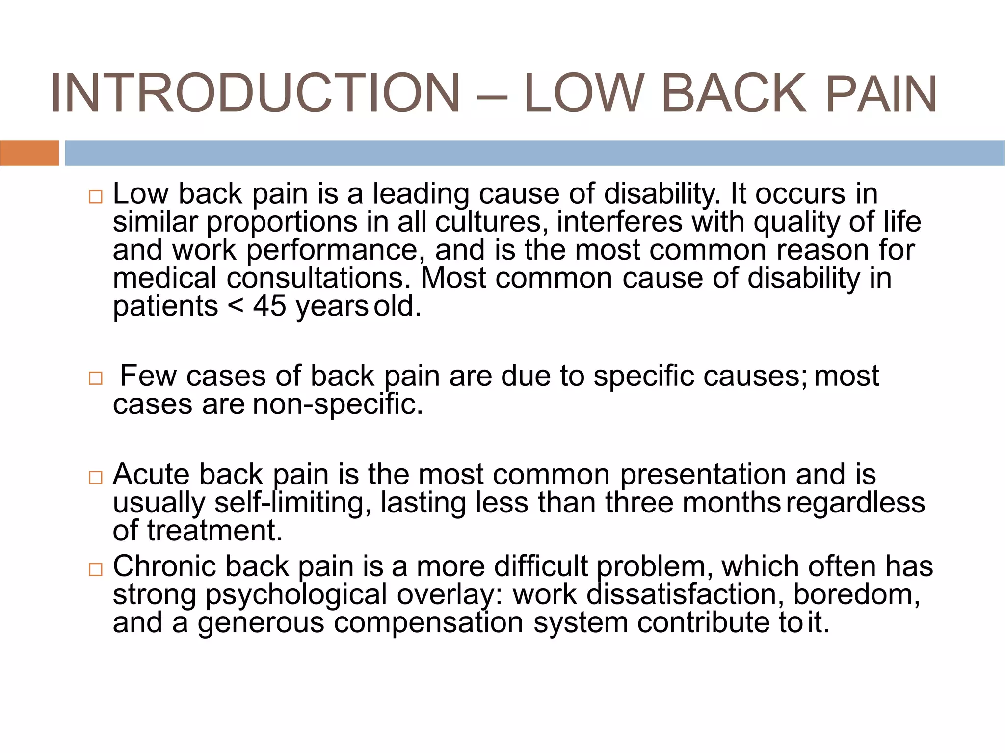 INTRODUCTION – LOW BACK PAIN
 Low back pain is a leading cause of disability. It occurs in
similar proportions in all cultures, interferes with quality of life
and work performance, and is the most common reason for
medical consultations. Most common cause of disability in
patients < 45 yearsold.

 Acute back pain is the most common presentation and is
usually self-limiting, lasting less than three monthsregardless
of treatment.
 Chronic back pain is a more difﬁcult problem, which often has
strong psychological overlay: work dissatisfaction, boredom,
and a generous compensation system contribute toit.
Few cases of back pain are due to speciﬁc causes; most
cases are non-speciﬁc.
 