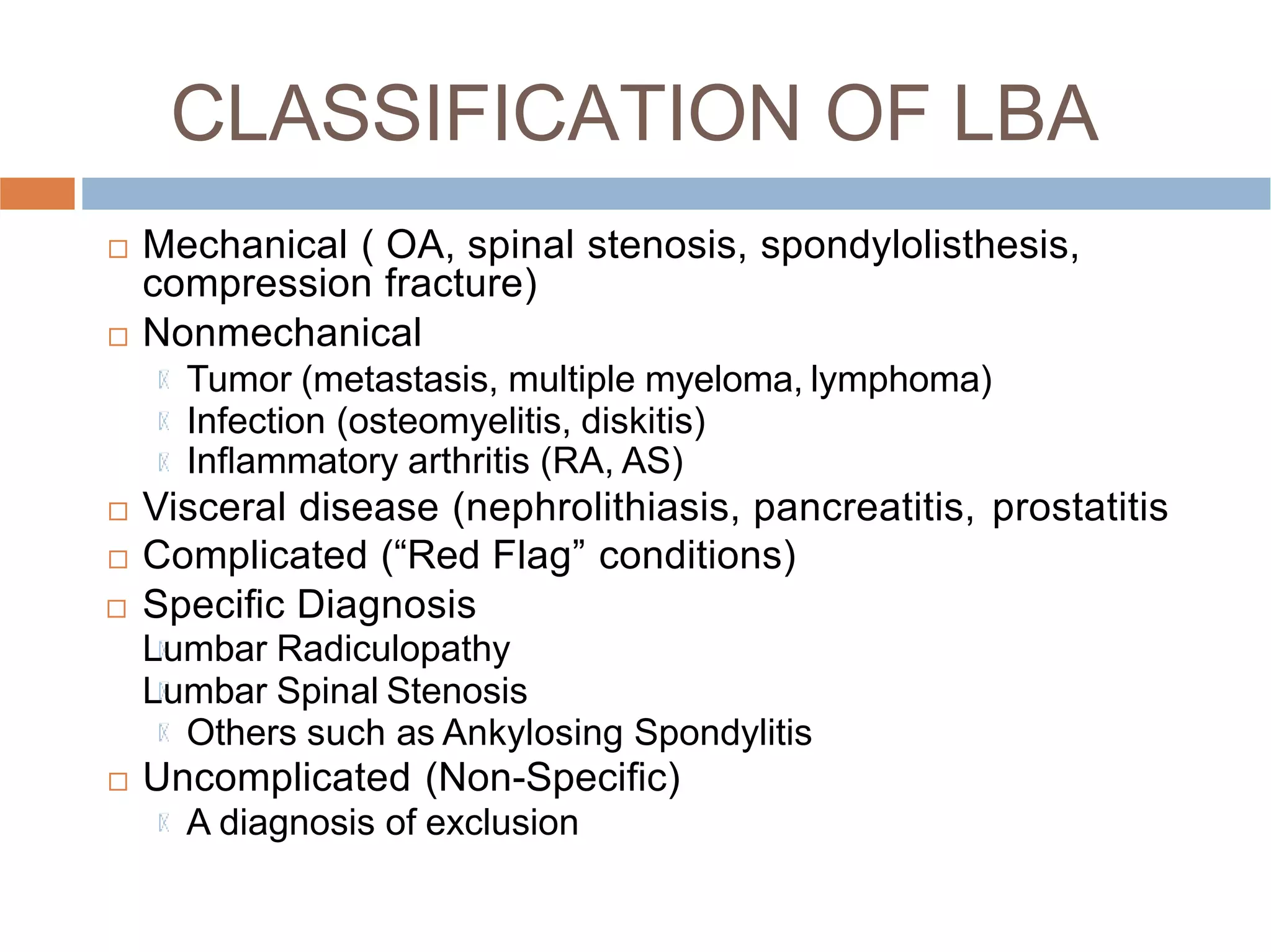 CLASSIFICATION OF LBA
 Mechanical ( OA, spinal stenosis, spondylolisthesis,
compression fracture)
 Nonmechanical
Tumor (metastasis, multiple myeloma, lymphoma)
Infection (osteomyelitis, diskitis)
Inﬂammatory arthritis (RA, AS)
 Visceral disease (nephrolithiasis, pancreatitis, prostatitis
 Complicated (“Red Flag” conditions)
 Speciﬁc Diagnosis
Lumbar Radiculopathy
Lumbar Spinal Stenosis
Others such as Ankylosing Spondylitis
 Uncomplicated (Non-Speciﬁc)
A diagnosis of exclusion
 
