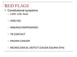 RED FLAGS
 Constitutional symptoms
 LOW, LOA, fever
 AGE(>50)
 IMMUNOCOMPROMISED,
 TB CONTACT
 KNOWN CANCER
 NEUROLOGICAL DEFICIT (CAUDA EQUINA SYN)
 