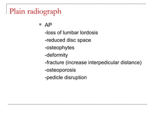 Plain radiograph
 AP
-loss of lumbar lordosis
-reduced disc space
-osteophytes
-deformity
-fracture (increase interpedicular distance)
-osteoporosis
-pedicle disruption
 