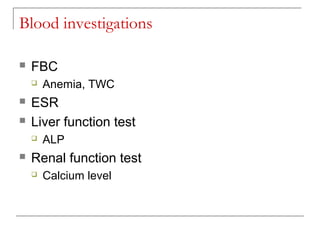 Blood investigations
 FBC
 Anemia, TWC
 ESR
 Liver function test
 ALP
 Renal function test
 Calcium level
 