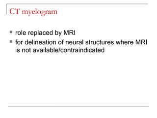 CT myelogram
 role replaced by MRI
 for delineation of neural structures where MRI
is not available/contraindicated
 