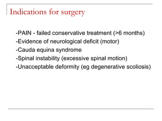 Indications for surgery
-PAIN - failed conservative treatment (>6 months)
-Evidence of neurological deficit (motor)
-Cauda equina syndrome
-Spinal instability (excessive spinal motion)
-Unacceptable deformity (eg degenerative scoliosis)
 