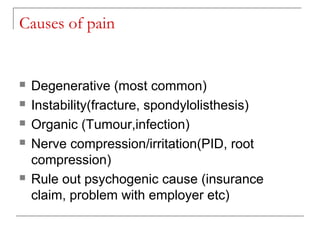 Causes of pain
 Degenerative (most common)
 Instability(fracture, spondylolisthesis)
 Organic (Tumour,infection)
 Nerve compression/irritation(PID, root
compression)
 Rule out psychogenic cause (insurance
claim, problem with employer etc)
 