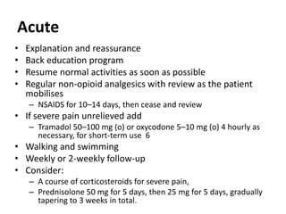 Acute
• Explanation and reassurance
• Back education program
• Resume normal activities as soon as possible
• Regular non-opioid analgesics with review as the patient
mobilises
– NSAIDS for 10–14 days, then cease and review
• If severe pain unrelieved add
– Tramadol 50–100 mg (o) or oxycodone 5–10 mg (o) 4 hourly as
necessary, for short-term use 6
• Walking and swimming
• Weekly or 2-weekly follow-up
• Consider:
– A course of corticosteroids for severe pain,
– Prednisolone 50 mg for 5 days, then 25 mg for 5 days, gradually
tapering to 3 weeks in total.
 