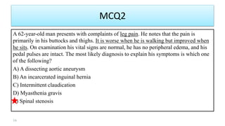 MCQ2
A 62-year-old man presents with complaints of leg pain. He notes that the pain is
primarily in his buttocks and thighs. It is worse when he is walking but improved when
he sits. On examination his vital signs are normal, he has no peripheral edema, and his
pedal pulses are intact. The most likely diagnosis to explain his symptoms is which one
of the following?
A) A dissecting aortic aneurysm
B) An incarcerated inguinal hernia
C) Intermittent claudication
D) Myasthenia gravis
E) Spinal stenosis
16
 