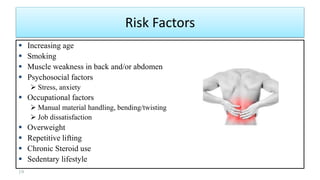 Risk Factors
 Increasing age
 Smoking
 Muscle weakness in back and/or abdomen
 Psychosocial factors
 Stress, anxiety
 Occupational factors
 Manual material handling, bending/twisting
 Job dissatisfaction
 Overweight
 Repetitive lifting
 Chronic Steroid use
 Sedentary lifestyle
19
 