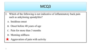 MCQ3
3. Which of the following is not indicative of inflammatory back pain
such as ankylosing spondylitis?
A. Insidious onset
B. Onset before 40 years of age
C. Pain for more than 3 months
D. Morning stiffness
E. Aggravation of pain with activity
21
 