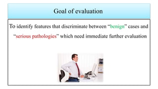 Goal of evaluation
To identify features that discriminate between “benign” cases and
“serious pathologies” which need immediate further evaluation
 