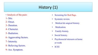 Analysis of the pain:
1- Site.
2- Onset.
3- Duration.
4- Character.
5- Radiation.
6- Aggravating factors.
7- Intensity.
8- Relieving factors.
9- Ass. Symptom.
• Screening for Red flags.
• Systemic review.
• Medical & surgical history.
• Medication.
• Family history.
• Social history.
• Psychosocial stressors at home
or work
• ICEE
History (1)
 