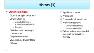 History (3)
• Other Red flags:
Onset at age < 20 or > 55
Pain which is:
 Unrelated to time or
activity (nonmechanical)
 Thoracic
Widespread neurologic
symptoms
Spinal deformity
Unexplained weight loss
Fever
Significant trauma
IV drug use
Previous hx of steroid use
Previous history of:
 Osteoporosis; cancer;
immunosuppression
Failure to improve after 4-6
weeks of conservative
therapy
30
 