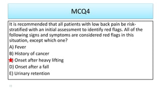 MCQ4
It is recommended that all patients with low back pain be risk-
stratified with an initial assessment to identify red flags. All of the
following signs and symptoms are considered red flags in this
situation, except which one?
A) Fever
B) History of cancer
C) Onset after heavy lifting
D) Onset after a fall
E) Urinary retention
33
 