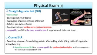 Physical Exam (3)
36
 Straight-leg-raise test (SLR)
• Positive test
– Sciatic pain at 30-70 degree
– Aggravation of pain dorsiflexion of the foot
– Relief of pain by knee flexion
- if positive indicates lumber nerve root compromise.
- not specific, but SLR is the most sensitive test→ negative result helps rule it out
 Crossed SLR
- Examiner observes for radiating pain in affected leg while lifting patient’s opposite
uninvolved leg
A positive crossed SLR test is more specific for lumbar disk herniation, and it complements
the sensitive uncrossed SLR test
 