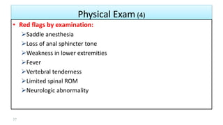 Physical Exam (4)
37
• Red flags by examination:
Saddle anesthesia
Loss of anal sphincter tone
Weakness in lower extremities
Fever
Vertebral tenderness
Limited spinal ROM
Neurologic abnormality
 