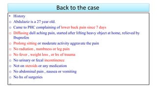 Back to the case
• History
o Abdulaziz is a 27 year old.
o Came to PHC complaining of lower back pain since 7 days
o Diffusing dull aching pain, started after lifting heavy object at home, relieved by
Ibuprofen
o Prolong sitting or moderate activity aggravate the pain
o No radiation , numbness or leg pain
o No fever , weight loss , or hx of trauma
o No urinary or fecal incontinence
o Not on steroids or any medication
o No abdominal pain , nausea or vomiting
o No hx of surgeries
38
 