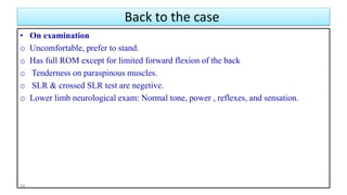 Back to the case
• On examination
o Uncomfortable, prefer to stand.
o Has full ROM except for limited forward flexion of the back
o Tenderness on paraspinous muscles.
o SLR & crossed SLR test are negetive.
o Lower limb neurological exam: Normal tone, power , reflexes, and sensation.
39
 