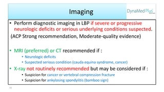 Imaging
• Perform diagnostic imaging in LBP if severe or progressive
neurologic deficits or serious underlying conditions suspected.
(ACP Strong recommendation, Moderate-quality evidence)
• MRI (preferred) or CT recommended if :
• Neurologic deficits
• Suspected serious condition (cauda equina syndrome, cancer)
• X-ray not routinely recommended but may be considered if :
• Suspicion for cancer or vertebral compression fracture
• Suspicion for ankylosing spondylitis (bamboo sign)
43
 