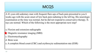 MCQ5
A 41-year-old sedentary man with frequent flare-ups of back pain presented to you 6
weeks ago with the acute onset of low back pain radiating to the left leg. His neurologic
examination at the time was normal, but he did not respond to conservative therapy. X-
rays are normal. Which of the following is the most appropriate next step?
a. Flexion and extension radiographs
b. Magnetic resonance imaging (MRI)
c. Electromyelography
d. Bone scan
e. A complete blood count (CBC) and erythrocyte sedimentation rate (ESR)
49
 