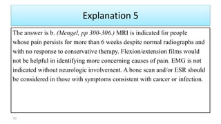 Explanation 5
The answer is b. (Mengel, pp 300-306.) MRI is indicated for people
whose pain persists for more than 6 weeks despite normal radiographs and
with no response to conservative therapy. Flexion/extension films would
not be helpful in identifying more concerning causes of pain. EMG is not
indicated without neurologic involvement. A bone scan and/or ESR should
be considered in those with symptoms consistent with cancer or infection.
50
 