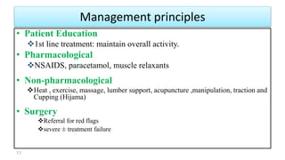 • Patient Education
1st line treatment: maintain overall activity.
• Pharmacological
NSAIDS, paracetamol, muscle relaxants
• Non-pharmacological
Heat , exercise, massage, lumber support, acupuncture ,manipulation, traction and
Cupping (Hijama)
• Surgery
Referral for red flags
severe ± treatment failure
53
Management principles
 