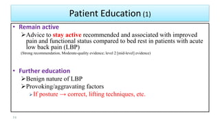 • Remain active
Advice to stay active recommended and associated with improved
pain and functional status compared to bed rest in patients with acute
low back pain (LBP)
(Strong recommendation, Moderate-quality evidence; level 2 [mid-level] evidence)
• Further education
Benign nature of LBP
Provoking/aggravating factors
If posture → correct, lifting techniques, etc.
54
Patient Education (1)
 