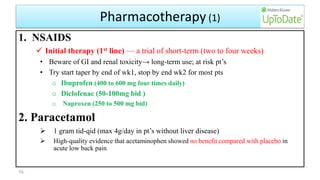 Pharmacotherapy (1)
1. NSAIDS
 Initial therapy (1st line) — a trial of short-term (two to four weeks)
• Beware of GI and renal toxicity→ long-term use; at risk pt’s
• Try start taper by end of wk1, stop by end wk2 for most pts
o Ibuprofen (400 to 600 mg four times daily)
o Diclofenac (50-100mg bid )
o Naproxen (250 to 500 mg bid)
2. Paracetamol
 1 gram tid-qid (max 4g/day in pt’s without liver disease)
 High-quality evidence that acetaminophen showed no benefit compared with placebo in
acute low back pain
56
 