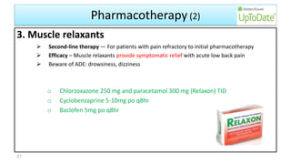Pharmacotherapy (2)
3. Muscle relaxants
 Second-line therapy — For patients with pain refractory to initial pharmacotherapy
 Efficacy – Muscle relaxants provide symptomatic relief with acute low back pain
 Beware of ADE: drowsiness, dizziness
o Chlorzoxazone 250 mg and paracetamol 300 mg (Relaxon) TID
o Cyclobenzaprine 5-10mg po q8hr
o Baclofen 5mg po q8hr
57
 