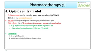 Pharmacotherapy (3)
4. Opioids or Tramadol
• 3–5 days course may be given for severe pain not relieved by NSAID.
• Effective for neuropathic pain
• Do not routinely offer opioids for managing acute low back pain
• Side effects : risk of dependence , drowsiness , nausea and constipation.
o E.g. Hydrocodone/acetaminophen: 5/500 mg PO q4–6h
o Oxycodone/acetaminophen: 5/500 mg PO q4–6h
• Tramadol
 is an opioid agonist
 similarly to opioids limiting use for a few days.
58
 