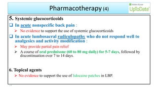 Pharmacotherapy (4)
5. Systemic glucocorticoids
 In acute nonspecific back pain :
 No evidence to support the use of systemic glucocorticoids
 In acute lumbosacral radiculopathy who do not respond well to
analgesics and activity modification :
 May provide partial pain relief
 A course of oral prednisone (60 to 80 mg daily) for 5-7 days, followed by
discontinuation over 7 to 14 days.
6. Topical agents
 No evidence to support the use of lidocaine patches in LBP.
59
 