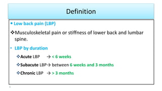 Definition
 Low back pain (LBP)
Musculoskeletal pain or stiffness of lower back and lumbar
spine.
• LBP by duration
Acute LBP → < 6 weeks
Subacute LBP→ between 6 weeks and 3 months
Chronic LBP → > 3 months
6
 