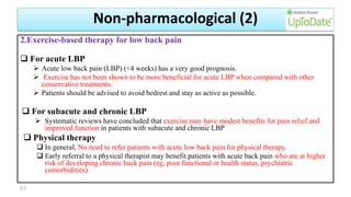 2.Exercise-based therapy for low back pain
 For acute LBP
 Acute low back pain (LBP) (<4 weeks) has a very good prognosis.
 Exercise has not been shown to be more beneficial for acute LBP when compared with other
conservative treatments.
 Patients should be advised to avoid bedrest and stay as active as possible.
 For subacute and chronic LBP
 Systematic reviews have concluded that exercise may have modest benefits for pain relief and
improved function in patients with subacute and chronic LBP
 Physical therapy
 In general, No need to refer patients with acute low back pain for physical therapy.
 Early referral to a physical therapist may benefit patients with acute back pain who are at higher
risk of developing chronic back pain (eg, poor functional or health status, psychiatric
comorbidities).
63
Non-pharmacological (2)
 