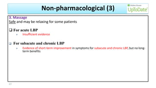 3. Massage
Safe and may be relaxing for some patients
 For acute LBP
 Insufficient evidence
 For subacute and chronic LBP
 Evidence of short-term improvement in symptoms for subacute and chronic LBP, but no long-
term benefits
65
Non-pharmacological (3)
 