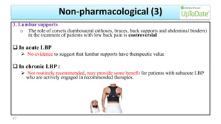 3. Lumbar supports
o The role of corsets (lumbosacral orthoses, braces, back supports and abdominal binders)
in the treatment of patients with low back pain is controversial
 In acute LBP
 No evidence to suggest that lumbar supports have therapeutic value
 In chronic LBP :
 Not routinely recommended, may provide some benefit for patients with subacute LBP
who are actively engaged in recommended therapies.
67
Non-pharmacological (3)
 