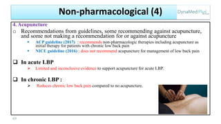 4. Acupuncture
o Recommendations from guidelines, some recommending against acupuncture,
and some not making a recommendation for or against acupuncture
 ACP guideline (2017) : recommends non-pharmacologic therapies including acupuncture as
initial therapy for patients with chronic low back pain
 NICE guideline (2016) : does not recommend acupuncture for management of low back pain
 In acute LBP
 Limited and inconclusive evidence to support acupuncture for acute LBP.
 In chronic LBP :
 Reduces chronic low back pain compared to no acupuncture.
69
Non-pharmacological (4)
 