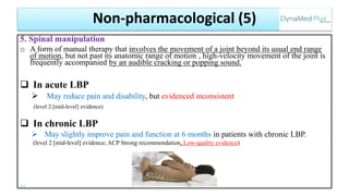 5. Spinal manipulation
o A form of manual therapy that involves the movement of a joint beyond its usual end range
of motion, but not past its anatomic range of motion , high-velocity movement of the joint is
frequently accompanied by an audible cracking or popping sound.
 In acute LBP
 May reduce pain and disability, but evidenced inconsistent
(level 2 [mid-level] evidence)
 In chronic LBP
 May slightly improve pain and function at 6 months in patients with chronic LBP.
(level 2 [mid-level] evidence; ACP Strong recommendation, Low-quality evidence)
71
Non-pharmacological (5)
 