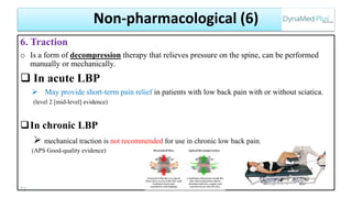 6. Traction
o Is a form of decompression therapy that relieves pressure on the spine, can be performed
manually or mechanically.
 In acute LBP
 May provide short-term pain relief in patients with low back pain with or without sciatica.
(level 2 [mid-level] evidence)
In chronic LBP
 mechanical traction is not recommended for use in chronic low back pain.
(APS Good-quality evidence)
73
Non-pharmacological (6)
 